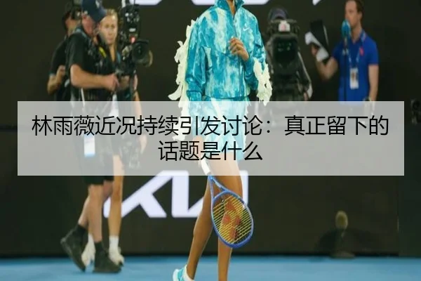 林雨薇近况持续引发讨论：真正留下的话题是什么