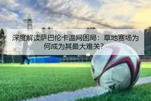 深度解读萨巴伦卡温网困局：草地赛场为何成为其最大难关？